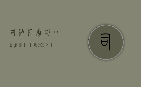 司法拍卖的车怎么过户手续（2022司法拍卖的二手车过户流程）