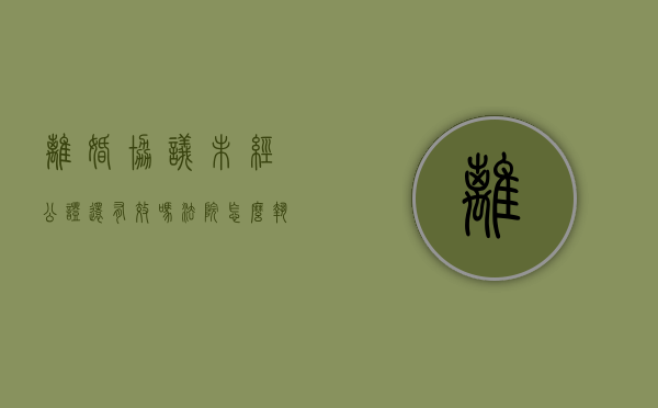 离婚协议未经公证还有效吗法院怎么执行（离婚协议书不经过法院公证有效吗）