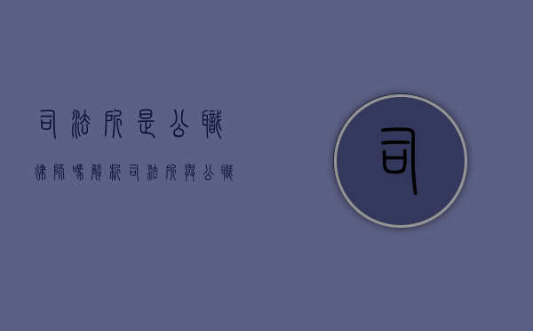 司法所是公职律师吗？解析司法所与公职律师的职能与区别