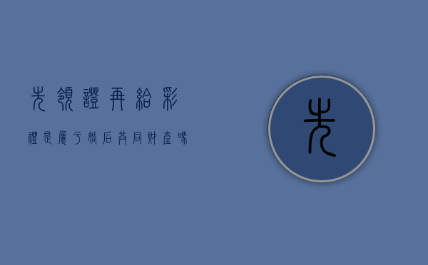 先领证再给彩礼是属于婚后共同财产吗（一般先领证还是先给彩礼）