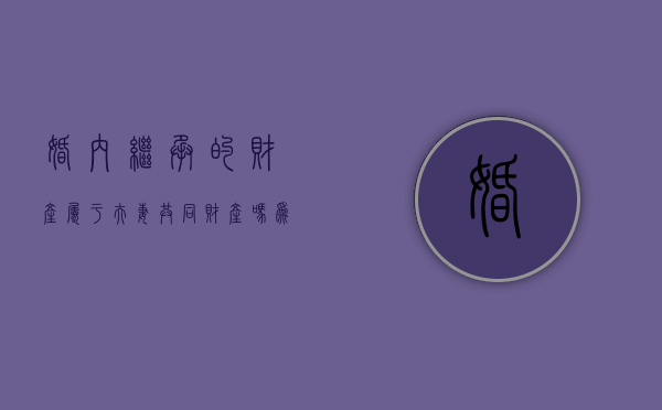 婚内继承的财产属于夫妻共同财产吗为什么（婚内继承的财产属于夫妻共同财产吗知乎）