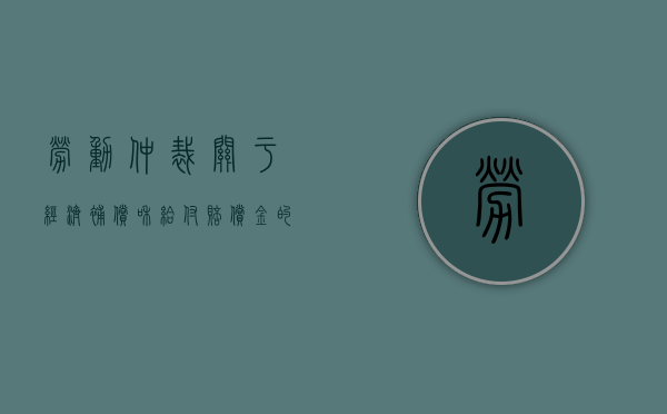劳动仲裁关于经济补偿和给付赔偿金的规定有哪些（劳动仲裁关于经济补偿和给付赔偿金的规定有）