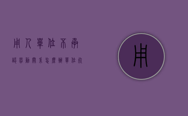 用人单位不承认劳动关系怎么办（单位死不承认劳动关系怎么办）