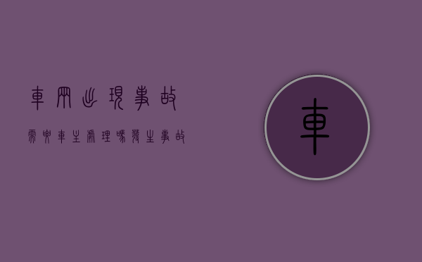 车辆出现事故需要车主处理吗（发生事故的车辆）