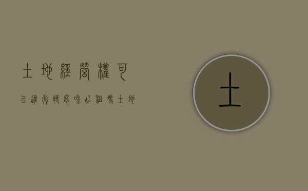 土地经营权可以进行转包和出租吗（土地经营权流转法律问题）