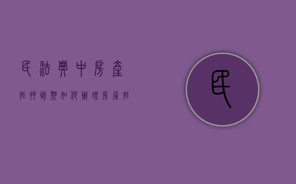 民法典中房产抵押到期如何办理（房屋抵押到期怎么办）