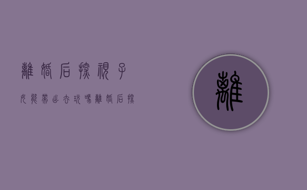 离婚后探视子女能带出去玩吗（离婚后探视权怎么规定的）
