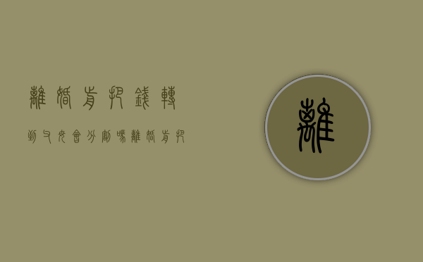 离婚前把钱转到父母会分割吗（离婚前把自己的钱转给父母算不算转移财产）