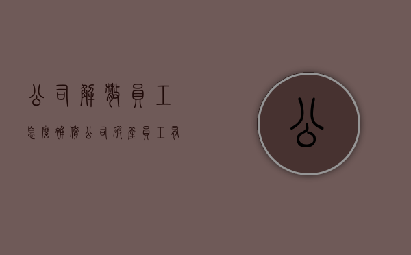 公司解散员工怎么补偿（公司破产员工有赔偿吗知乎）