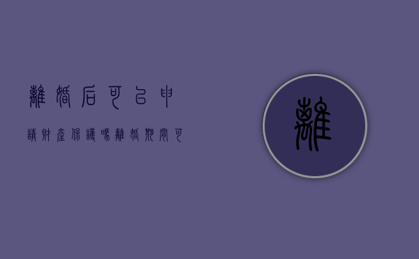 离婚后可以申请财产保护吗？（离婚期间可以申请保护令吗）