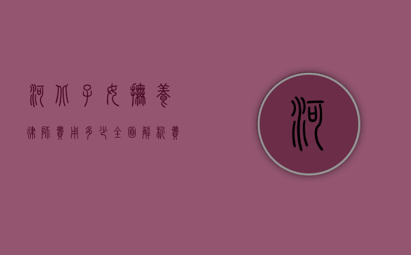 河北子女抚养律师费用多少？全面解析费用构成与影响因素