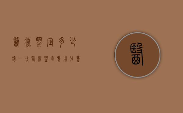 医疗鉴定多少钱一次（医疗鉴定费用收费标准）