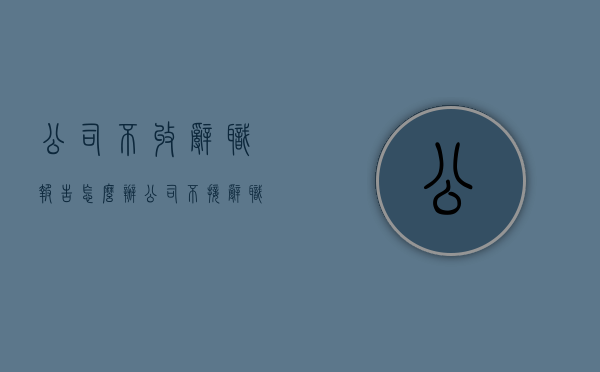 公司不收辞职报告怎么办（公司不接辞职报告怎么办）