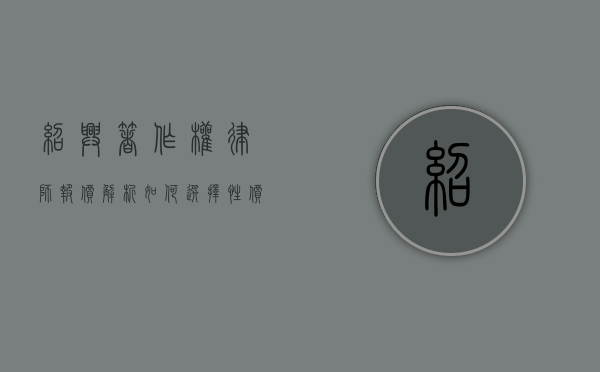 绍兴著作权律师报价解析，如何选择性价比高的法律服务