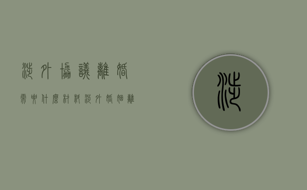 涉外协议离婚需要什么材料（涉外婚姻离婚需要什么资料）
