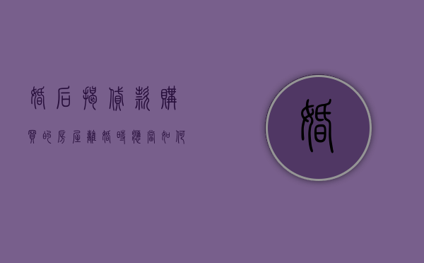 婚后揭贷款购买的房屋离婚时应当如何分割(婚后贷款买房,离婚怎么分) 婚后揭贷款购买的房屋离婚时应当如何分割(婚后贷款买房,离婚怎么分)