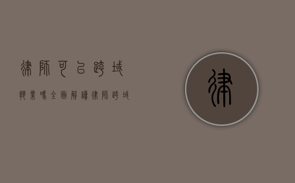 律师可以跨域执业吗？全面解读律师跨域执业的相关规定与实践