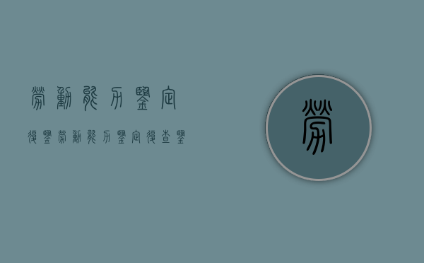 劳动能力鉴定复鉴（劳动能力鉴定复查鉴定规定细则最新）