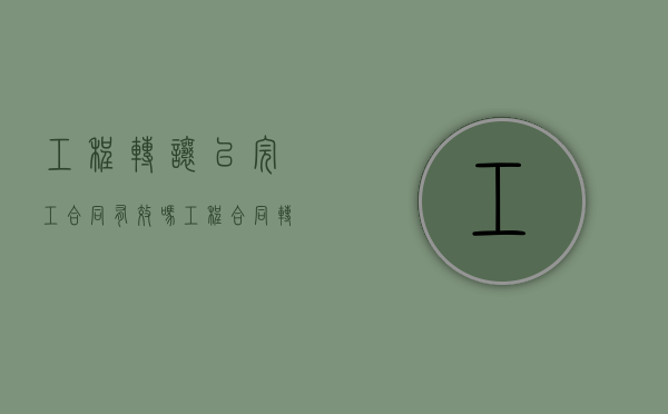 工程转让以完工合同有效吗（工程合同转让协议书范本简单版）