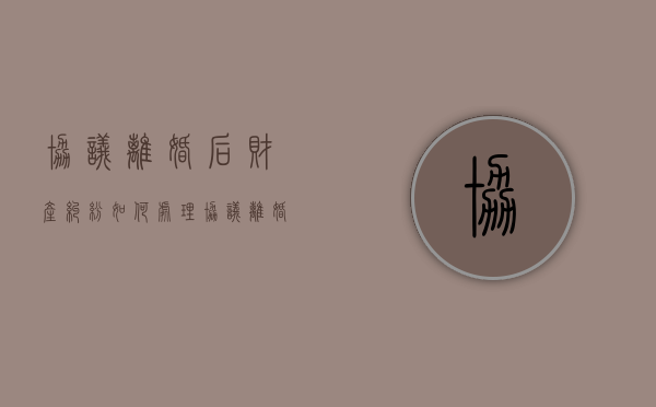 协议离婚后财产纠纷如何处理（协议离婚的财产分割受法律保护吗）
