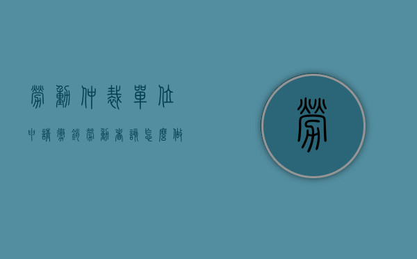 劳动仲裁单位申请撤销劳动者该怎么做（单位撤销劳动仲裁和民商要有什么条件）
