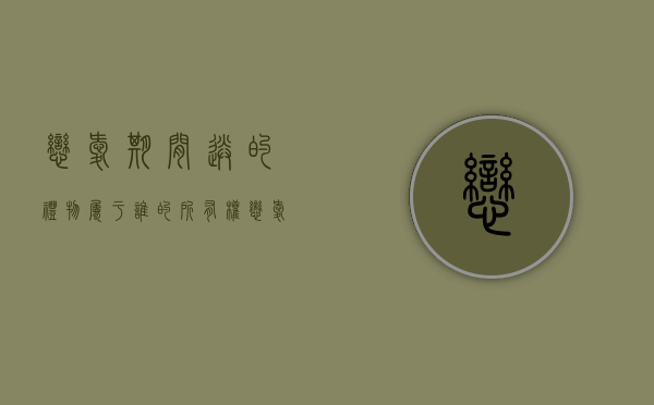 恋爱期间送的礼物属于谁的所有权（恋爱期间赠送的东西可以要回吗?）