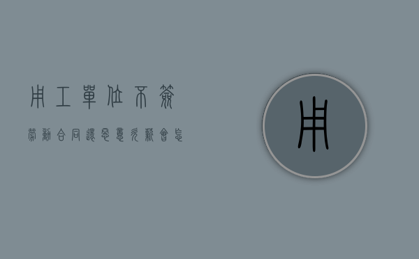 用工单位不签劳动合同还恶意欠薪会怎样（员工不签合同恶意要求赔偿）
