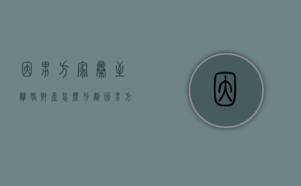 因男方家暴至离婚财产怎么分割？（因男方家暴女方离婚财产分割）