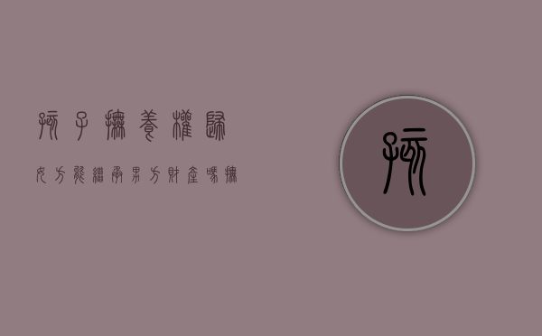 孩子抚养权归女方能继承男方财产吗（抚养权归妈妈能上爸爸学区房吗）