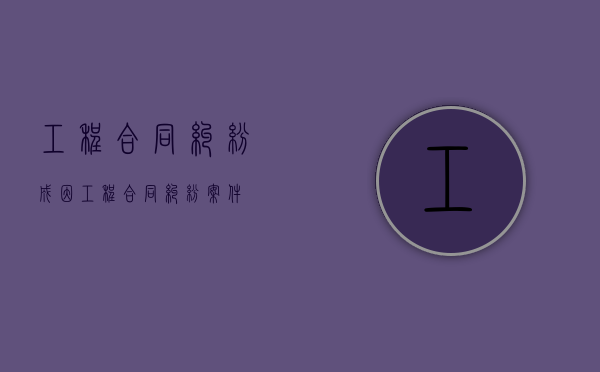 工程合同纠纷成因（工程合同纠纷案件）