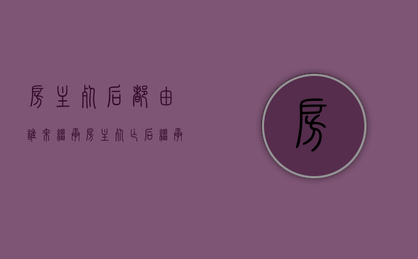 房主死后都由谁来继承（房主死亡后继承顺序）