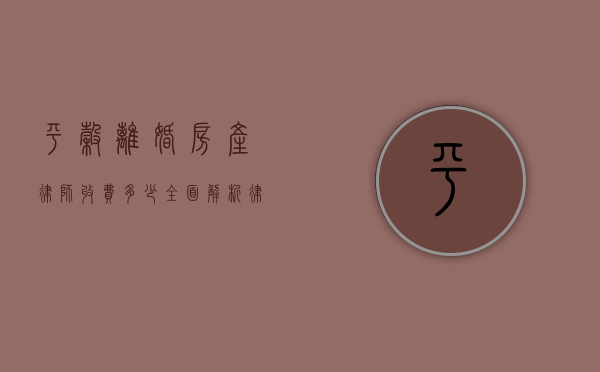 平谷离婚房产律师收费多少?全面解析律师费用及影响因素 平谷离婚房产律师收费多少?全面解析律师费用及影响因素