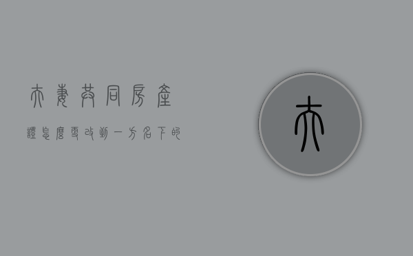 夫妻共同房产证怎么更改到一方名下的名字（夫妻共同房产怎么变更到一方名下）
