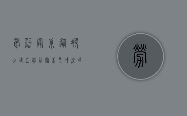 劳动关系从哪天建立（劳动关系是什么时候建立的）