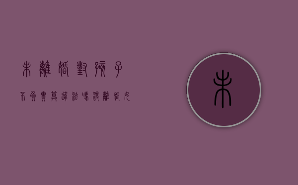 未离婚对孩子不负责算违法吗（没离婚女方对孩子不管不问算犯罪吗）