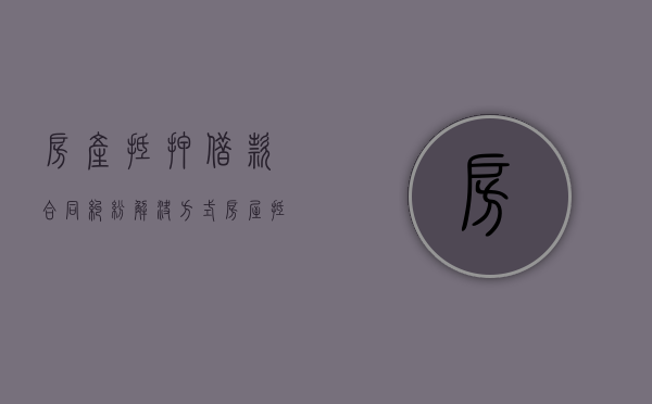 房产抵押借款合同纠纷解决方式（房屋抵押借款纠纷怎么处理）