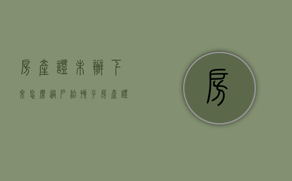 房产证未办下来怎么过户给孩子（房产证没办下来怎么过户）