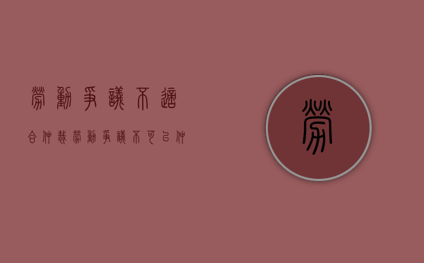 劳动争议不适合仲裁（劳动争议不可以仲裁）