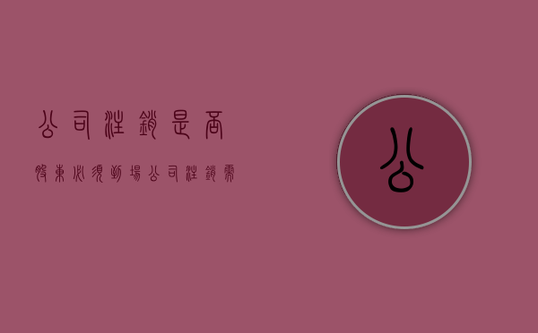公司注销是否股东必须到场（公司注销需要股东本人到场吗）