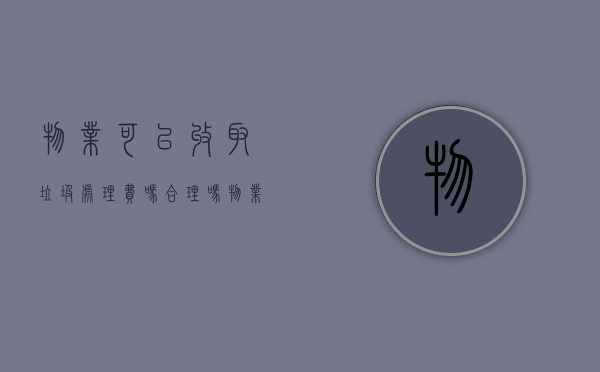 物业可以收取垃圾处理费吗合理吗（物业可以收取垃圾处理费吗为什么）