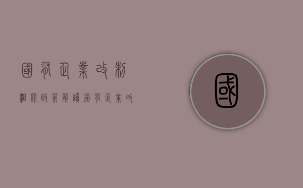 国有企业改制相关政策解读（国有企业改制管理办法）