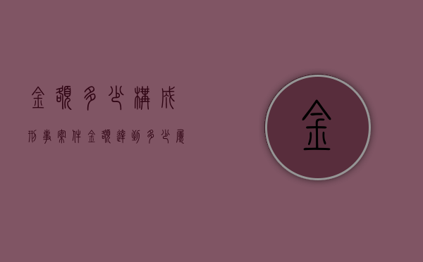 金额多少构成刑事案件（金额达到多少属于刑事）