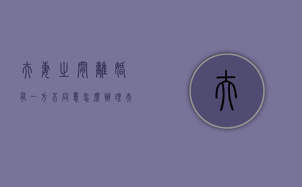 夫妻之间离婚有一方不同意怎么办理（夫妻之间离婚有一方不同意能离吗）