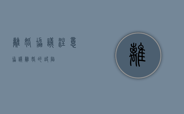 离婚协议 注意（协议离婚的缺陷）