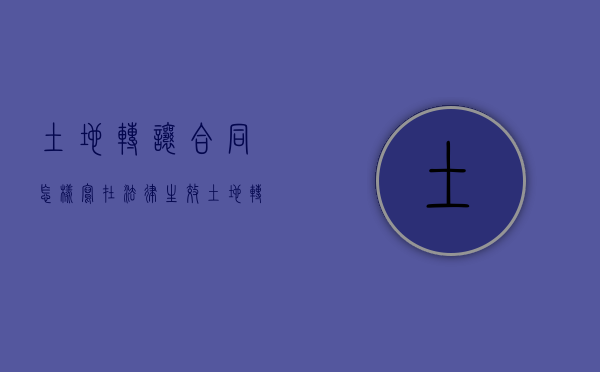 土地转让合同怎样写在法律生效（土地转让合同书怎么写才具有法律保护）