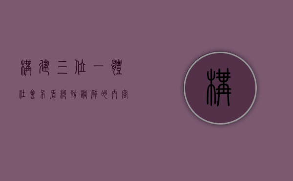 构建“三位一体”社会矛盾纠纷调解的内容是如何的（社会矛盾纠纷三种主要调节手段）