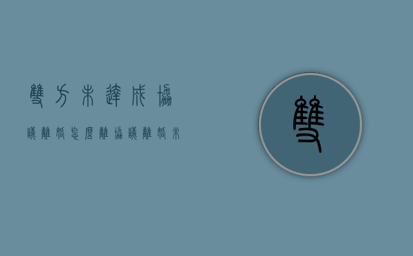 双方未达成协议离婚怎么离（协议离婚未果）