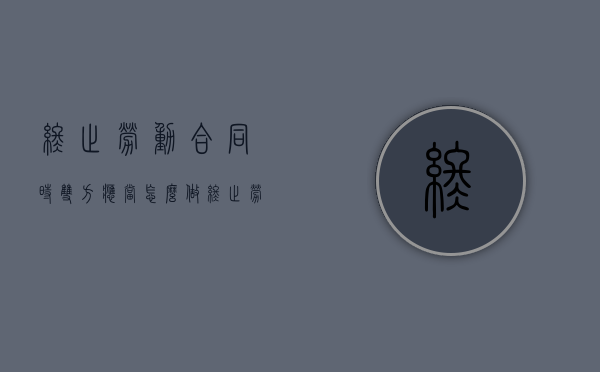 终止劳动合同时双方应当怎么做（终止劳动合同范本）