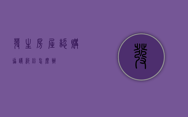 发生房屋认购协议纠纷怎么办