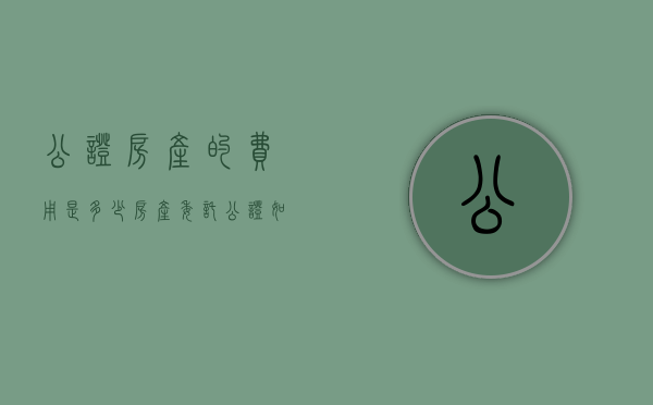 公证房产的费用是多少,房产委托公证如何办理（房产公证费多少钱一般）
